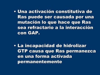 • Una activación constitutiva de
Ras puede ser causada por una
mutación lo que hace que Ras
sea refractario a la interacción
con GAP.
• La incapacidad de hidrolizar
GTP causa que Ras permanezca
en una forma activada
permanentemente
 