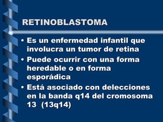 RETINOBLASTOMA
• Es un enfermedad infantil que
involucra un tumor de retina
• Puede ocurrir con una forma
heredable o en forma
esporádica
• Está asociado con delecciones
en la banda q14 del cromosoma
13 (13q14)
 