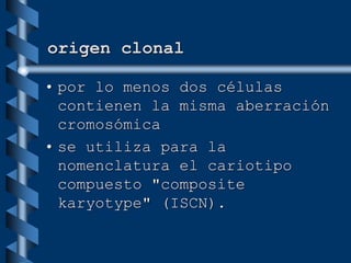 origen clonal
• por lo menos dos células
contienen la misma aberración
cromosómica
• se utiliza para la
nomenclatura el cariotipo
compuesto "composite
karyotype" (ISCN).
 