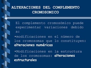 El complemento cromosómico puede
experimentar variaciones debido
a:
ALTERACIONES DEL COMPLEMENTO
CROMOSOMICO
•modificaciones en el número de
los cromosomas que lo constituyen:
alteraciones numéricas
•Modificaciones en la estructura
de los cromosomas: alteraciones
estructurales
 