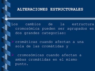 ALTERACIONES ESTRUCTURALES
Los cambios de la estructura
cromosómica pueden ser agrupados en
dos grandes categorías:
 cromáticas cuando afectan a una
sola de las cromátidas y
 cromosómicas cuando afectan a
ambas cromátidas en el mismo
punto.
 