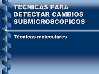 TÉCNICAS PARA
DETECTAR CAMBIOS
SUBMICROSCOPICOS
Técnicas moleculares
 