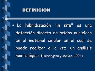 DEFINICION
• La hibridización "in situ" es una
detección directa de ácidos nucleícos
en el material celular en el cual se
puede realizar a la vez, un análisis
morfológico. (Herrington y McGee, 1994)
 