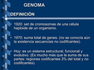 GENOMA
DEFINICIÓN
• 1920: set de cromosomas de una célula
haploide de un organismo.
• 1970: suma total de genes. (no se conocía aún
la existencia secuencias no codificantes).
• Hoy: es un sistema estructural, funcional y
evolutivo. (Es mucho más que la suma de sus
partes: regiones codificantes 3% del total y no
codificantes).
 