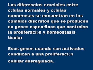Las diferencias cruciales entre
células normales y células
cancerosas se encuentran en los
cambios discretos que se producen
en genes específicos que controlan
la proliferación y homeostasis
tisular
Esos genes cuando son activados
conducen a una proliferación
celular desregulada.
 