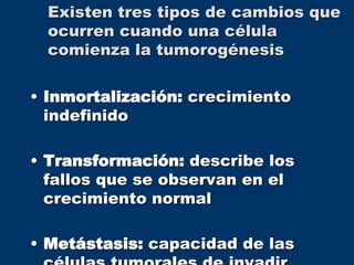 Existen tres tipos de cambios que
ocurren cuando una célula
comienza la tumorogénesis
• Inmortalización: crecimiento
indefinido
• Transformación: describe los
fallos que se observan en el
crecimiento normal
• Metástasis: capacidad de las
 