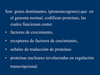 Son genes dominantes, (protooncogenes) que en
el genoma normal, codifican proteínas, las
cuales funcionan como:
• factores de crecimiento,
• receptores de factores de crecimiento,
• señales de traducción de proteínas
• proteínas nucleares involucradas en regulación
transcripcional.
 