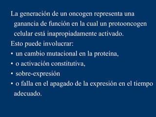 La generación de un oncogen representa una
ganancia de función en la cual un protooncogen
celular está inapropiadamente activado.
Esto puede involucrar:
• un cambio mutacional en la proteína,
• o activación constitutiva,
• sobre-expresión
• o falla en el apagado de la expresión en el tiempo
adecuado.
 