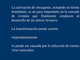 La activación de oncogenes, actuando en forma
dominante, es un paso importante en la cascada
de eventos que finalmente conducen al
desarrollo de un cáncer invasivo
La transformación puede ocurrir:
•espontáneamente
•o puede ser causada por la infección de ciertos
virus tumorales.
 