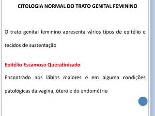 O trato genital feminino apresenta vários tipos de epitélio e
tecidos de sustentação
Epitélio Escamoso Queratinizado
Encontrado nos lábios maiores e em alguma condições
patológicas da vagina, útero e do endométrio
CITOLOGIA NORMAL DO TRATO GENITAL FEMININO
 