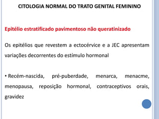 Os epitélios que revestem a ectocérvice e a JEC apresentam
variações decorrentes do estímulo hormonal
• Recém-nascida, pré-puberdade, menarca, menacme,
menopausa, reposição hormonal, contraceptivos orais,
gravidez
Epitélio estratificado pavimentoso não queratinizado
CITOLOGIA NORMAL DO TRATO GENITAL FEMININO
 