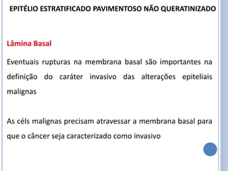 Lâmina Basal
Eventuais rupturas na membrana basal são importantes na
definição do caráter invasivo das alterações epiteliais
malignas
As céls malignas precisam atravessar a membrana basal para
que o câncer seja caracterizado como invasivo
EPITÉLIO ESTRATIFICADO PAVIMENTOSO NÃO QUERATINIZADO
 