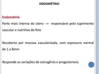 Endométrio
Parte mais interna do útero --> responsável pelo suprimento
vascular e nutritivo do feto
Recoberta por mucosa vascularizada, com espessura normal
de 1 a 8mm
Responde as variações de estrogênio e progesterona
ENDOMÉTRIO
 