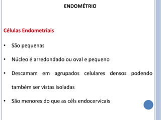 • São pequenas
• Núcleo é arredondado ou oval e pequeno
• Descamam em agrupados celulares densos podendo
também ser vistas isoladas
• São menores do que as céls endocervicais
Células Endometriais
ENDOMÉTRIO
 