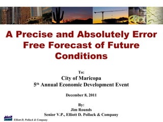 A Precise and Absolutely Error Free Forecast of Future Conditions To: City of Maricopa 5 th  Annual Economic Development Event December 8, 2011 By: Jim Rounds Senior V.P., Elliott D. Pollack & Company 