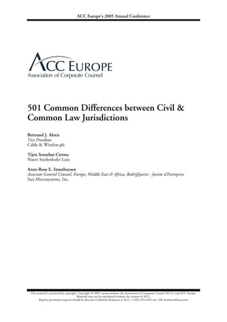 ACC Europe’s 2005 Annual Conference
This material is protected by copyright. Copyright © 2005 various authors, the Association of Corporate Counsel (ACC), and ACC Europe.
Materials may not be reproduced without the consent of ACC.
Reprint permission requests should be directed to Julienne Bramesco at ACC: +1202.293.4103, ext. 338; bramesco@acca.com
501 Common Differences between Civil &
Common Law Jurisdictions
Bertrand J. Alexis
Vice President
Cable & Wireless plc
Tijen Sensebat-Cirtma
Noerr Stiefenhofer Lutz
Anne-Rose E. Stouthuysen
Associate General Counsel, Europe, Middle East & Africa, Bedrijfsjurist - Juriste d'Entreprise
Sun Microsystems, Inc.
 