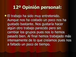 12º Opinión personal:   El trabajo ha sido muy entretenido. Aunque nos ha costado un poco nos ha gustado bastante. Nos gustaría hacer algún otro trabajo parecido pero sin cambiar los grupos pues nos lo hemos pasado bien. Al final hemos trabajado más intensamente de lo que creíamos pues nos a faltado un poco de tiempo. 