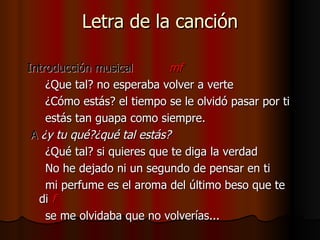 Letra de la canción Introducción musical  mf ¿Que tal? no esperaba volver a verte ¿Cómo estás? el tiempo se le olvidó pasar por ti estás tan guapa como siempre. A  ¿y tu qué?¿qué tal estás? ¿Qué tal? si quieres que te diga la verdad No he dejado ni un segundo de pensar en ti mi perfume es el aroma del último beso que te di   f se me olvidaba que no volverías... 