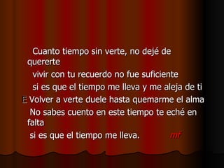 Cuanto tiempo sin verte, no dejé de quererte vivir con tu recuerdo no fue suficiente si es que el tiempo me lleva y me aleja de ti E  Volver a verte duele hasta quemarme el alma No sabes cuento en este tiempo te eché en falta si es que el tiempo me lleva.  mf 