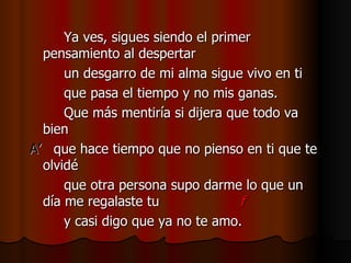 Ya ves, sigues siendo el primer pensamiento al despertar un desgarro de mi alma sigue vivo en ti que pasa el tiempo y no mis ganas. Que más mentiría si dijera que todo va bien A’   que hace tiempo que no pienso en ti que te olvidé que otra persona supo darme lo que un día me regalaste tu  f y casi digo que ya no te amo. 