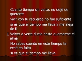 Cuanto tiempo sin verte, no dejé de quererte vivir con tu recuerdo no fue suficiente si es que el tiempo me lleva y me aleja de ti E  Volver a verte duele hasta quemarme el alma No sabes cuento en este tiempo te eché en falta si es que el tiempo me lleva. 