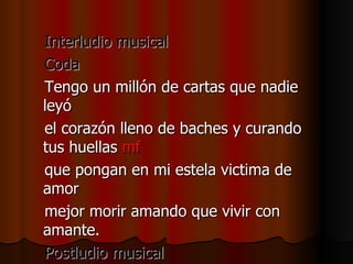 Interludio musical Coda Tengo un millón de cartas que nadie leyó el corazón lleno de baches y curando tus huellas  mf que pongan en mi estela victima de amor mejor morir amando que vivir con amante. Postludio musical 