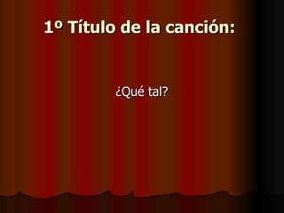 1º Título de la canción:   ¿Qué tal?  