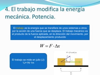 4. El trabajo modifica la energía
mecánica. Potencia.
El trabajo es la energía que se transfiere de unos sistemas a otros
por la acción de una fuerza que se desplaza. El trabajo mecánico es
el producto de la fuerza aplicada, en la dirección del movimiento, por
el desplazamiento producido
xFW 
El trabajo se mide en julio (J):
1J=1N·1m
 