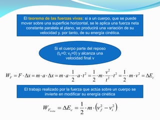 El teorema de las fuerzas vivas: si a un cuerpo, que se puede
mover sobre una superficie horizontal, se le aplica una fuerza neta
constante paralela al plano, se producirá una variación de su
velocidad y. por tanto, de su energía cinética.
Si el cuerpo parte del reposo
(t0=0; v0=0) y alcanza una
velocidad final v
cF Evmt
t
v
mtaamxamxFW  22
2
2
2
2
1
2
1
2
1
El trabajo realizado por la fuerza que actúa sobre un cuerpo se
invierte en modificar su energía cinética
 22
2
1
ifcF vvmEW neta

 