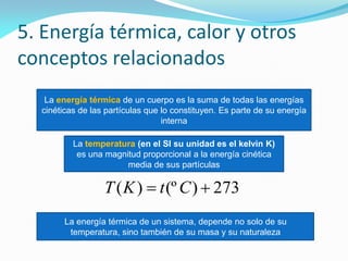 5. Energía térmica, calor y otros
conceptos relacionados
La energía térmica de un cuerpo es la suma de todas las energías
cinéticas de las partículas que lo constituyen. Es parte de su energía
interna
La temperatura (en el SI su unidad es el kelvin K)
es una magnitud proporcional a la energía cinética
media de sus partículas
La energía térmica de un sistema, depende no solo de su
temperatura, sino también de su masa y su naturaleza
273)(º)(  CtKT
 
