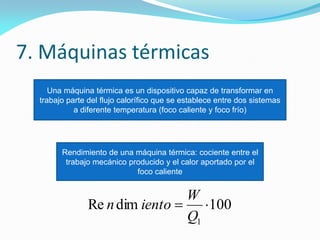 7. Máquinas térmicas
Una máquina térmica es un dispositivo capaz de transformar en
trabajo parte del flujo calorífico que se establece entre dos sistemas
a diferente temperatura (foco caliente y foco frío)
Rendimiento de una máquina térmica: cociente entre el
trabajo mecánico producido y el calor aportado por el
foco caliente
100dimRe
1

Q
W
ienton
 