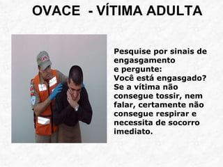 OVACE - VÍTIMA ADULTA
Pesquise por sinais de
engasgamento
e pergunte:
Você está engasgado?
Se a vítima não
consegue tossir, nem
falar, certamente não
consegue respirar e
necessita de socorro
imediato.
 