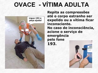OVACE - VÍTIMA ADULTA
Ligue 193 e
peça ajuda!
Repita as compressões
até o corpo estranho ser
expelido ou a vítima ficar
inconsciente.
No caso de inconsciência,
acione o serviço de
emergência
pelo fone
193.
 