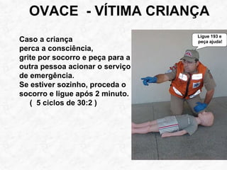 OVACE - VÍTIMA CRIANÇA
Caso a criança
perca a consciência,
grite por socorro e peça para a
outra pessoa acionar o serviço
de emergência.
Se estiver sozinho, proceda o
socorro e ligue após 2 minuto.
( 5 ciclos de 30:2 )
Ligue 193 e
peça ajuda!
 
