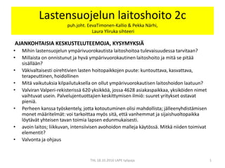 Lastensuojelun laitoshoito 2c
puh.joht. EevaTimonen-Kallio & Pekka Närhi,
Laura Yliruka sihteeri
AJANKOHTAISIA KESKUSTELUTEEMOJA, KYSYMYKSIÄ
• Mihin lastensuojelun ympärivuorokautista laitoshoitoa tulevaisuudessa tarvitaan?
• Millaista on onnistunut ja hyvä ympärivuorokautinen laitoshoito ja mitä se pitää
sisällään?
• Väkivaltaisesti oirehtivien lasten hoitopaikkojen puute: kuntouttava, kasvattava,
terapeuttinen, hoidollinen
• Mitä vaikutuksia kilpailutuksella on ollut ympärivuorokautisen laitoshoidon laatuun?
• Valviran Valperi-rekisterissä 620 yksikköä, jossa 4628 asiakaspaikkaa, yksiköiden nimet
vaihtuvat usein. Palvelujentuottajien keskittymisen ilmiö: suuret yritykset ostavat
pieniä.
• Perheen kanssa työskentely, jotta kotoutuminen olisi mahdollista; jälleenyhdistämisen
monet määritelmät: voi tarkoittaa myös sitä, että vanhemmat ja sijaishuoltopaikka
löytävät yhteisen tavan toimia lapsen edunmukaisesti.
• avoin laitos; liikkuvan, intensiivisen avohoidon malleja käytössä. Mitkä niiden toimivat
elementit?
• Valvonta ja ohjaus
1THL 18.10.2016 LAPE työpaja
 