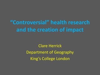 “Controversial” health research
and the creation of impact
Clare Herrick
Department of Geography
King’s College London
 