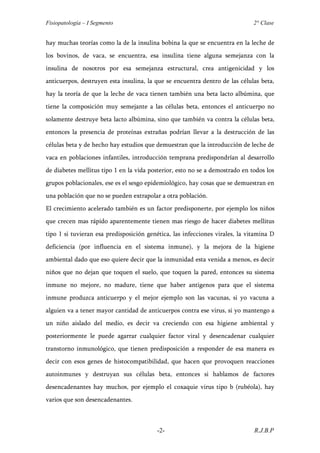 Fisiopatología – I Segmento                                                   2° Clase


hay muchas teorías como la de la insulina bobina la que se encuentra en la leche de
los bovinos, de vaca, se encuentra, esa insulina tiene alguna semejanza con la
insulina de nosotros por esa semejanza estructural, crea antigenicidad y los
anticuerpos, destruyen esta insulina, la que se encuentra dentro de las células beta,
hay la teoría de que la leche de vaca tienen también una beta lacto albúmina, que
tiene la composición muy semejante a las células beta, entonces el anticuerpo no
solamente destruye beta lacto albúmina, sino que también va contra la células beta,
entonces la presencia de proteínas extrañas podrían llevar a la destrucción de las
células beta y de hecho hay estudios que demuestran que la introducción de leche de
vaca en poblaciones infantiles, introducción temprana predispondrían al desarrollo
de diabetes mellitus tipo 1 en la vida posterior, esto no se a demostrado en todos los
grupos poblacionales, ese es el sesgo epidemiológico, hay cosas que se demuestran en
una población que no se pueden extrapolar a otra población.
El crecimiento acelerado también es un factor predisponerte, por ejemplo los niños
que crecen mas rápido aparentemente tienen mas riesgo de hacer diabetes mellitus
tipo 1 si tuvieran esa predisposición genética, las infecciones virales, la vitamina D
deficiencia (por influencia en el sistema inmune), y la mejora de la higiene
ambiental dado que eso quiere decir que la inmunidad esta venida a menos, es decir
niños que no dejan que toquen el suelo, que toquen la pared, entonces su sistema
inmune no mejore, no madure, tiene que haber antigenos para que el sistema
inmune produzca anticuerpo y el mejor ejemplo son las vacunas, si yo vacuna a
alguien va a tener mayor cantidad de anticuerpos contra ese virus, si yo mantengo a
un niño aislado del medio, es decir va creciendo con esa higiene ambiental y
posteriormente le puede agarrar cualquier factor viral y desencadenar cualquier
transtorno inmunológico, que tienen predisposición a responder de esa manera es
decir con esos genes de histocompatibilidad, que hacen que provoquen reacciones
autoinmunes y destruyan sus células beta, entonces si hablamos de factores
desencadenantes hay muchos, por ejemplo el coxaquie virus tipo b (rubéola), hay
varios que son desencadenantes.



                                         -2-                                  R.J.B.P
 