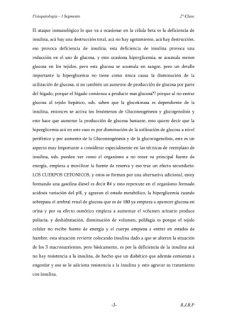 Fisiopatología – I Segmento                                                   2° Clase


El ataque inmunológico lo que va a ocasionar en la célula beta es la deficiencia de
insulina, acá hay una destrucción total, acá no hay agotamiento, acá hay destrucción,
eso provoca deficiencia de insulina, esta deficiencia de insulina provoca una
reducción en el uso de glucosa, y esto ocasiona hiperglicemia, se acumula menos
glucosa en los tejidos, pero esta glucosa se acumula en sangre, pero un detalle
importante la hiperglicemia no tiene como única causa la disminución de la
utilización de glucosa, si no también un aumento de producción de glucosa por parte
del hígado, porque el hígado comienza a producir mas glucosa?? porque al no entrar
glucosa al tejido hepático, uds. saben que la glucokinasa es dependiente de la
insulina, entonces se activa los fenómenos de Gluconeogénesis y glucogenolisis y
esto hace que aumente la producción de glucosa bastante, esto quiere decir que la
hiperglicemia acá en este caso es por disminución de la utilización de glucosa a nivel
periférico y por aumento de la Gluconeogénesis y de la glucocogenolisis, este es un
aspecto muy importante a considerar especialmente en las técnicas de reemplazo de
insulina, uds. pueden ver como el organismo a no tener su principal fuente de
energía, empieza a movilizar la fuente de reserva y eso trae un efecto secundario:
LOS CUERPOS CETONICOS, y estos se forman por una alternativa adicional, estoy
formando una gasolina diesel es decir 84 y esto repercute en el organismo formado
acidosis variación del pH, y agravan el estado metabólico, la hiperglicemia cuando
sobrepasa el umbral renal de glucosa que es de 180 ya empieza a aparecer glucosa en
orina y por su efecto osmótico empieza a aumentar el volumen urinario produce
poliuria, y deshidratación, disminución de volumen, polifagia es porque el tejido
celular no recibe fuente de energía y el cuerpo empieza a entrar en estados de
hambre, esta situación revierte colocando insulina dado a que se alteran la situación
de los 3 macronutrientes, pero básicamente, es por la deficiencia de la insulina acá
no hay resistencia a la insulina, de hecho que un diabético que además comienza a
engordar y eso se le adiciona resistencia a la insulina y esto agravar su tratamiento
con insulina.




                                         -3-                                  R.J.B.P
 