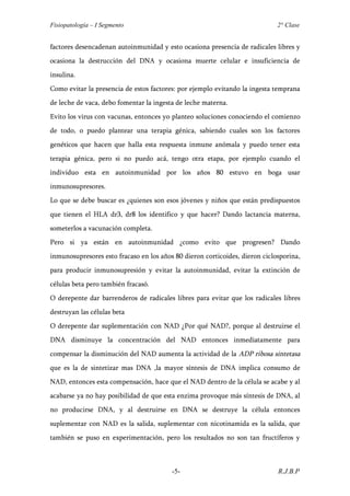 Fisiopatología – I Segmento                                                  2° Clase


factores desencadenan autoinmunidad y esto ocasiona presencia de radicales libres y
ocasiona la destrucción del DNA y ocasiona muerte celular e insuficiencia de
insulina.
Como evitar la presencia de estos factores: por ejemplo evitando la ingesta temprana
de leche de vaca, debo fomentar la ingesta de leche materna.
Evito los virus con vacunas, entonces yo planteo soluciones conociendo el comienzo
de todo, o puedo plantear una terapia génica, sabiendo cuales son los factores
genéticos que hacen que halla esta respuesta inmune anómala y puedo tener esta
terapia génica, pero si no puedo acá, tengo otra etapa, por ejemplo cuando el
individuo esta en autoinmunidad por los años 80 estuvo en boga usar
inmunosupresores.
Lo que se debe buscar es ¿quienes son esos jóvenes y niños que están predispuestos
que tienen el HLA dr3, dr8 los identifico y que hacer? Dando lactancia materna,
someterlos a vacunación completa.
Pero si ya están en autoinmunidad ¿como evito que progresen? Dando
inmunosupresores esto fracaso en los años 80 dieron corticoides, dieron ciclosporina,
para producir inmunosupresión y evitar la autoinmunidad, evitar la extinción de
células beta pero también fracasó.
O derepente dar barrenderos de radicales libres para evitar que los radicales libres
destruyan las células beta
O derepente dar suplementación con NAD ¿Por qué NAD?, porque al destruirse el
DNA disminuye la concentración del NAD entonces inmediatamente para
compensar la disminución del NAD aumenta la actividad de la ADP ribosa sintetasa
que es la de sintetizar mas DNA ,la mayor síntesis de DNA implica consumo de
NAD, entonces esta compensación, hace que el NAD dentro de la célula se acabe y al
acabarse ya no hay posibilidad de que esta enzima provoque más síntesis de DNA, al
no producirse DNA, y al destruirse en DNA se destruye la célula entonces
suplementar con NAD es la salida, suplementar con nicotinamida es la salida, que
también se puso en experimentación, pero los resultados no son tan fructíferos y



                                         -5-                                 R.J.B.P
 