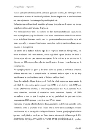 Fisiopatología – I Segmento                                                     2° Clase


cuando ya la célula beta sucumbió, ya tienen que darse insulina, las estrategias deben
plantearse de acuerdo al inicio del problema, lo mas importante es señalar quienes
son esos sujetos que tienen esa predisposición genética .
En la diabetes mellitus tipo 2 identifico a los que tienen factor de riesgo: los obesos,
los púberes obesos, con tamizaje de glucosa.
Pero en los diabéticos tipo 1 no siempre eso dará buen resultado dado a que pueden
estar normoglicemicos y sin síntomas, dado a que las manifestaciones clínicas vienen
en un periodo de 6 meses a un año, una vez que empieza la autoinmunidad entre seis
meses y un año ya aparecen los síntomas y eso si no recibe tratamiento llevara a una
cad, esta es mas agresiva.
En cambio en la diabetes mellitus tipo 2 no, yo puedo estar con hipoglicemia, con
dolor de cabeza, con visión borrosa, no le hago caso, siguen pasando los años, la
glucosa sigue elevada, por ejemplo me operan de la vesícula y me encuentran la
glicemia en 500 entonces la evolución es diferente a la uno, y mas buscan por la
complicación.
Por ejemplo perdida de peso, y de frente dolor de pierna o problemas urinarios,
debutan muchos con la complicación, la diabetes mellitus tipo 2 no es muy
manifiesta así se puede diferenciar de la diabetes mellitus tipo 1.
Como los radicales libres destruyen el NAD, la célula compensa aumentando la
actividad de esta enzima para producir mas NAD, si se destruye más NAD esta
enzima (ADP ribosa sintetasa) al activarse para producir mas NAD, consume NAD,
como coenzima, entonces al consumirla como coenzima, depleta                   el NAD
intracelular y una vez que la repleta ya no hay posibilidad de que esta enzima
produzca mas DNA, por que ya no tiene más DNA y muere.
Hacen una pregunta sobre los factores desencadenantes y el Doctor responde, yo les
comentaba como la apoptosis de las células beta se puede desencadenar por procesos
autoinmunes, no es un requisito indispensable estos factores, por ejemplo el difenilo
que esta en el plástico, puede ser un factor desencadenante de diabetes tipo 1, ESA
SUSTANCIA QUE CALENTAMOS EL TAPER EN EL MICROONDAS :S y produce



                                           -6-                                  R.J.B.P
 
