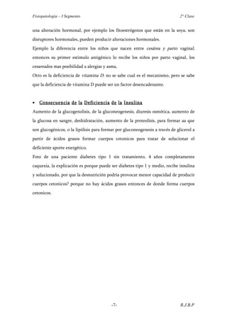 Fisiopatología – I Segmento                                                    2° Clase


una alteración hormonal, por ejemplo los fitoestrógenos que están en la soya, son
disruptores hormonales, pueden producir alteraciones hormonales.
Ejemplo la diferencia entre los niños que nacen entre cesárea y parto vaginal,
entonces su primer estimulo antigénico lo recibe los niños por parto vaginal, los
cesareados mas posibilidad a alergias y asma,
Otro es la deficiencia de vitamina D: no se sabe cual es el mecanismo, pero se sabe
que la deficiencia de vitamina D puede ser un factor desencadenante.


•   Consecuencia de la Deficiencia de la Insulina
Aumento de la glucogenolisis, de la gluconeogenesis, diuresis osmótica, aumento de
la glucosa en sangre, deshidratación, aumento de la proteolisis, para formar aa que
son glucogénicos, o la lipólisis para formar por gluconeogenesis a través de glicerol a
partir de ácidos grasos formar cuerpos cetonicos para tratar de solucionar el
deficiente aporte energético.
Foto de una paciente diabetes tipo 1 sin tratamiento, 4 años completamente
caquexia, la explicación es porque puede ser diabetes tipo 1 y medio, recibe insulina
y solucionado, por que la desnutrición podría provocar menor capacidad de producir
cuerpos cetonicos? porque no hay ácidos grasos entonces de donde forma cuerpos
cetonicos.




                                          -7-                                  R.J.B.P
 