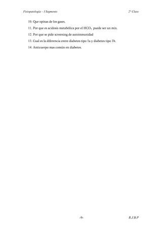 Fisiopatología – I Segmento                                               2° Clase


   10. Que opinas de los gases.
   11. Por que es acidosis metabólica por el HCO3 puede ser un mix.
   12. Por que se pide screening de autoinmunidad
   13. Cual es la diferencia entre diabetes tipo 1a y diabetes tipo 1b.
   14. Anticuerpo mas común en diabetes.




                                          -9-                             R.J.B.P
 