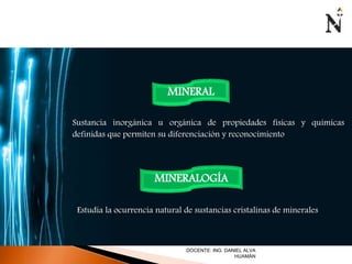 MINERAL 
Sustancia inorgánica u orgánica de propiedades físicas y químicas 
definidas que permiten su diferenciación y reconocimiento 
MINERALOGÍA 
Estudia la ocurrencia natural de sustancias cristalinas de minerales 
DOCENTE: ING. DANIEL ALVA 
HUAMÁN 
 