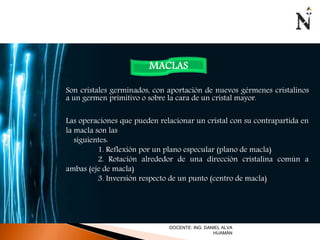 MACLAS 
Son cristales germinados, con aportación de nuevos gérmenes cristalinos 
a un germen primitivo o sobre la cara de un cristal mayor. 
Las operaciones que pueden relacionar un cristal con su contrapartida en 
la macla son las 
siguientes: 
1. Reflexión por un plano especular (plano de macla) 
2. Rotación alrededor de una dirección cristalina común a 
ambas (eje de macla) 
3. Inversión respecto de un punto (centro de macla) 
DOCENTE: ING. DANIEL ALVA 
HUAMÁN 
 