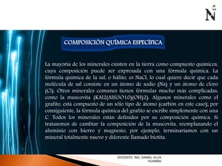 COMPOSICIÓN QUÍMICA ESPECÍFICA 
La mayoría de los minerales existen en la tierra como compuesto químicos, 
cuya composición puede ser expresada con una fórmula química. La 
fórmula química de la sal, o hálito, es NaCl, lo cual quiere decir que cada 
molécula de sal consiste en un átomo de sodio (Na) y un átomo de cloro 
(Cl). Otros minerales comunes tienen fórmulas mucho más complicadas, 
como la muscovita (KAl2(AlSi3O10)(OH)2). Algunos minerales como el 
grafito, está compuesto de un sólo tipo de átomo (carbón en este caso); por 
consiguiente, la fórmula química del grafito se escribe simplemente con una 
C. Todos los minerales están definidos por su composición química. Si 
tratasemos de cambiar la composición de la muscovita, reemplazando el 
aluminio con hierro y magnesio, por ejemplo, terminaríamos con un 
mineral totalmente nuevo y diferente llamado biotita. 
DOCENTE: ING. DANIEL ALVA 
HUAMÁN 
 