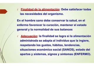  Finalidad de la alimentación: Debe satisfacer todas
las necesidades del organismo.
En el hombre sano debe conservar la salud, en el
enfermo favorecer la curación, mantener el estado
general y la normalidad de sus balances
 Adecuación: la finalidad se logra si la alimentación
administrada se adapta al individuo que la ingiere,
respetando los gustos, hábitos, tendencias,
situaciones económico social (SANOS), estado del
apartos y sistemas, signos y síntomas (ENFERMO).
 