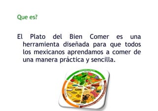 Que es?
El Plato del Bien Comer es una
herramienta diseñada para que todos
los mexicanos aprendamos a comer de
una manera práctica y sencilla.
 