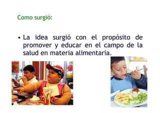 Como surgió:
• La idea surgió con el propósito de
promover y educar en el campo de la
salud en materia alimentaria.
 