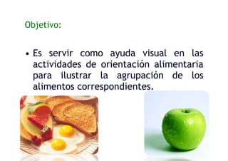 Objetivo:
• Es servir como ayuda visual en las
actividades de orientación alimentaria
para ilustrar la agrupación de los
alimentos correspondientes.
 