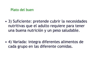 Plato del buen Comer:
• 3) Suficiente: pretende cubrir la necesidades
nutritivas que el adulto requiere para tener
una buena nutrición y un peso saludable.
• 4) Variada: integra diferentes alimentos de
cada grupo en las diferente comidas.
 